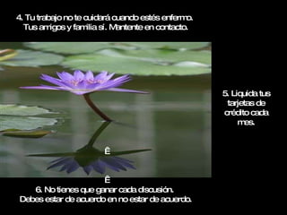 4. Tu trabajo no te cuidará cuando estés enfermo.  Tus amigos y familia sí. Mantente en contacto.     6. No tienes que ganar cada discusión.  Debes estar de acuerdo en no estar de acuerdo. 5. Liquida tus tarjetas de crédito cada mes. 