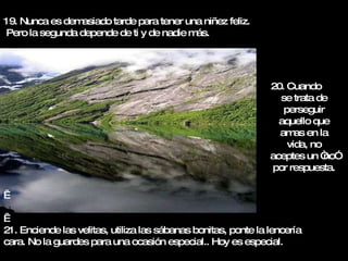 19. Nunca es demasiado tarde para tener una niñez feliz. Pero la segunda depende de ti y de nadie más.     21. Enciende las velitas, utiliza las sábanas bonitas, ponte la lencería  cara. No la guardes para una ocasión especial.. Hoy es especial. 20. Cuando  se trata de perseguir aquello que amas en la vida, no aceptes un “no” por respuesta. 