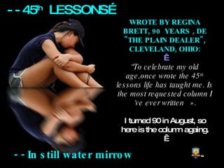 - -  In still water mirrow WROTE BY REGINA BRETT, 90  YEARS , DE &quot;THE PLAIN DEALER&quot;, CLEVELAND, OHIO:   “ To celebrate my old age,once wrote the 45 th  lessons life has taught me. Is the most requested column I´ve ever written   ».   I turned 90 in August, so here is the column againg.   - - 45 th   LESSONS… 