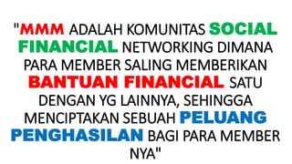 "MMM ADALAH KOMUNITAS SOCIAL
FINANCIAL NETWORKING DIMANA
PARA MEMBER SALING MEMBERIKAN
BANTUAN FINANCIAL SATU
DENGAN YG LAINNYA, SEHINGGA
MENCIPTAKAN SEBUAH PELUANG
PENGHASILAN BAGI PARA MEMBER
NYA"
 