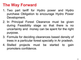 The Way Forward 
1. Two part tariff for Hydro power and Hydro 
purchase Obligation to encourage Hydro Power 
Development. 
2. In Principal Forest Clearance must be given 
during Feasibility stage so that there is no 
uncertainty and money can be spent for the right 
purpose. 
3. Formula for deciding clearances based density of 
trees in a particular forest specially in Ar pradesh. 
4. Stalled projects must be started to gain 
promoters confidence. 
10 
 