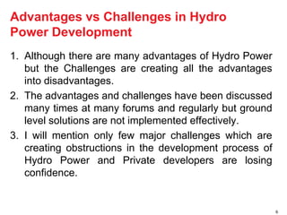 Advantages vs Challenges in Hydro 
Power Development 
1. Although there are many advantages of Hydro Power 
but the Challenges are creating all the advantages 
into disadvantages. 
2. The advantages and challenges have been discussed 
many times at many forums and regularly but ground 
level solutions are not implemented effectively. 
3. I will mention only few major challenges which are 
creating obstructions in the development process of 
Hydro Power and Private developers are losing 
confidence. 
6 
 