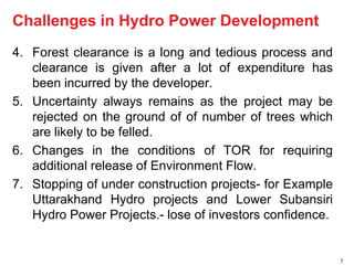 4. Forest clearance is a long and tedious process and 
clearance is given after a lot of expenditure has 
been incurred by the developer. 
5. Uncertainty always remains as the project may be 
rejected on the ground of of number of trees which 
are likely to be felled. 
6. Changes in the conditions of TOR for requiring 
additional release of Environment Flow. 
7. Stopping of under construction projects- for Example 
Uttarakhand Hydro projects and Lower Subansiri 
Hydro Power Projects.- lose of investors confidence. 
7 
Challenges in Hydro Power Development 
 