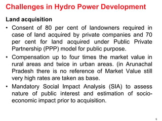 Land acquisition 
• Consent of 80 per cent of landowners required in 
case of land acquired by private companies and 70 
per cent for land acquired under Public Private 
Partnership (PPP) model for public purpose. 
• Compensation up to four times the market value in 
rural areas and twice in urban areas. (in Arunachal 
Pradesh there is no reference of Market Value still 
very high rates are taken as base. 
• Mandatory Social Impact Analysis (SIA) to assess 
nature of public interest and estimation of socio-economic 
impact prior to acquisition. 
9 
Challenges in Hydro Power Development 
 