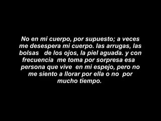 No en mi cuerpo, por supuesto; a veces me desespera mi cuerpo. las arrugas, las bolsas  de los ojos, la piel aguada. y con frecuencia  me toma por sorpresa esa   persona que vive  en mi espejo, pero no me siento a llorar por ella o no  por mucho tiempo.  