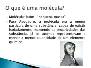 Molécula: latim- “pequena massa”Para Avogadro, a molécula era a menor partícula de uma substância, capaz de existir isoladamente, mantendo as propriedades das substância. Já os átomos representavam a menor a menor quantidade de um elemento químico.O que é uma molécula?
