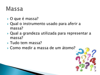 O que é massa?Qual o instrumento usado para aferir a massa?Qual a grandeza utilizada para representar a massa?Tudo tem massa?Como medir a massa de um átomo?Massa