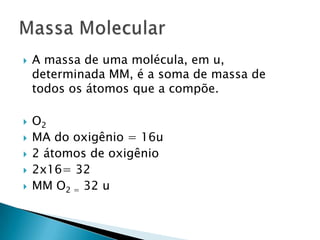 A massa de uma molécula, em u, determinada MM, é a soma de massa de todos os átomos que a compõe.O2MA do oxigênio = 16u2 átomos de oxigênio2x16= 32MM O2 = 32 uMassa Molecular