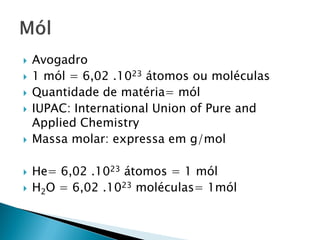    Avogadro
   1 mól = 6,02 .1023 átomos ou moléculas
   Quantidade de matéria= mól
   IUPAC: International Union of Pure and
    Applied Chemistry
   Massa molar: expressa em g/mol

   He= 6,02 .1023 átomos = 1 mól
   H2O = 6,02 .1023 moléculas= 1mól
 