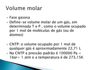    Fase gasosa
   Define-se volume molar de um gás, em
    determinada T e P , como o volume ocupado
    por 1 mol de moléculas de gás (ou de
    átomos)

   CNTP: o volume ocupado por 1 mol de
    qualquer gás é aproximadamente 22,71 L
   Na CNTP a pressão padrão é 100000 Pa =
    1bar= 1 atm e a temperatura é de 273,15K
 