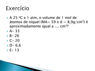    A 25 oC e 1 atm, o volume de 1 mol de
    átomos de níquel (MA= 59 e d = 8,9g/cm3) é
    aproximadamente igual a .... cm3?
   A- 33
   B- 26
   C- 20
   D- 6,6
   E- 13
 