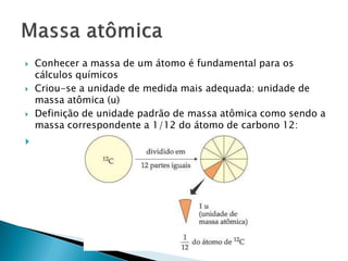    Conhecer a massa de um átomo é fundamental para os
    cálculos químicos
   Criou-se a unidade de medida mais adequada: unidade de
    massa atômica (u)
   Definição de unidade padrão de massa atômica como sendo a
    massa correspondente a 1/12 do átomo de carbono 12:

 