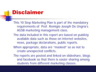 Disclaimer
This 10 Step Marketing Plan is part of the mandatory
  requirements of Prof. Remigio Joseph De Ungria’s
  AGSB ...