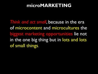 microMARKETING


Think and act small, because in the era
of microcontent and microcultures the
biggest marketing opportunities lie not
in the one big thing but in lots and lots
of small things.
 