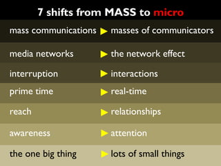 7 shifts from MASS to micro
mass communications   masses of communicators

media networks        the network effect

interruption          interactions
prime time            real-time

reach                 relationships

awareness             attention

the one big thing     lots of small things
 