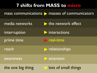 7 shifts from MASS to micro
mass communications   masses of communicators

media networks        the network effect

interruption          interactions
prime time            real-time

reach                 relationships

awareness             attention

the one big thing     lots of small things
 
