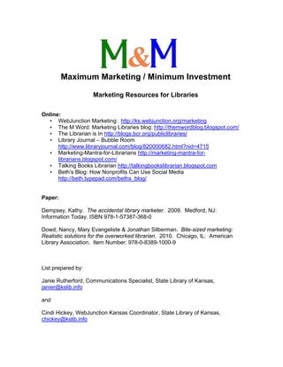 Maximum Marketing / Minimum Investment

                    Marketing Resources for Libraries

Online:
  • WebJunction Marketing: http://ks.webjunction.org/marketing
  • The M Word: Marketing Libraries blog: http://themwordblog.blogspot.com/
  • The Librarian is In http://blogs.bcr.org/publiclibraries/
  • Library Journal – Bubble Room
      http://www.libraryjournal.com/blog/820000682.html?nid=4715
  • Marketing-Mantra-for-Librarians http://marketing-mantra-for-
      librarians.blogspot.com/
  • Talking Books Librarian http://talkingbookslibrarian.blogspot.com
  • Beth’s Blog: How Nonprofits Can Use Social Media
      http://beth.typepad.com/beths_blog/


Paper:

Dempsey, Kathy. The accidental library marketer. 2009. Medford, NJ:
Information Today. ISBN 978-1-57387-368-0

Dowd, Nancy, Mary Evangeliste & Jonathan Silberman. Bite-sized marketing:
Realistic solutions for the overworked librarian. 2010. Chicago, IL: American
Library Association. Item Number: 978-0-8389-1000-9



List prepared by:

Janie Rutherford, Communications Specialist, State Library of Kansas,
janier@kslib.info

and

Cindi Hickey, WebJunction Kansas Coordinator, State Library of Kansas,
chickey@kslib.info
 