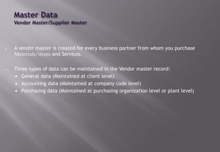 • A vendor master is created for every business partner from whom you purchase
Materials/items and Services.
• Three types of data can be maintained in the Vendor master record:
 General data (Maintained at client level)
 Accounting data (Maintained at company code level)
 Purchasing data (Maintained at purchasing organization level or plant level)
 