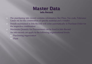  The purchasing info record contains information like Price, Tax code, Tolerance
Limits etc for the combination of specific material and a vendor
 Details maintained in Info Record will come automatically in Purchase Order for
the respective combination
 Maximum Quantity for Procurement can be fixed in Info Record
• An info-record can apply to the following organizational levels:
 Purchasing organization
 Plant
 