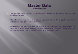 • The material master file contains the data and parameters that define each material
used in an SAP Client.
• The information relevant to a particular organizational unit for a specific material is
defined in a separate view of that material.
• For example, the accounting view for a material for a particular plant where valuation
takes place, would define how that material is valuated at that plant. There would be
another accounting view for the same material at a different plant.
 