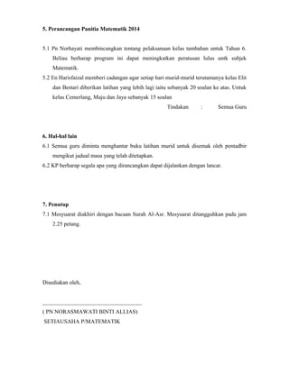 5. Perancangan Panitia Matematik 2014
5.1 Pn Norhayati membincangkan tentang pelaksanaan kelas tambahan untuk Tahun 6.
Beliau berharap program ini dapat meningkatkan peratusan lulus untk subjek
Matematik.
5.2 En Harisfaizal memberi cadangan agar setiap hari murid-murid terutamanya kelas Elit
dan Bestari diberikan latihan yang lebih lagi iaitu sebanyak 20 soalan ke atas. Untuk
kelas Cemerlang, Maju dan Jaya sebanyak 15 soalan
Tindakan : Semua Guru
6. Hal-hal lain
6.1 Semua guru diminta menghantar buku latihan murid untuk disemak oleh pentadbir
mengikut jadual masa yang telah ditetapkan.
6.2 KP berharap segala apa yang dirancangkan dapat dijalankan dengan lancar.
7. Penutup
7.1 Mesyuarat diakhiri dengan bacaan Surah Al-Asr. Mesyuarat ditangguhkan pada jam
2.25 petang.
Disediakan oleh,
___________________________________
( PN NORASMAWATI BINTI ALLIAS)
SETIAUSAHA P/MATEMATIK
 