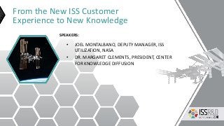 From the New ISS Customer
Experience to New Knowledge
• JOEL MONTALBANO, DEPUTY MANAGER, ISS
UTILIZATION, NASA
• DR. MARGARET CLEMENTS, PRESIDENT, CENTER
FOR KNOWLEDGE DIFFUSION
SPEAKERS:
 