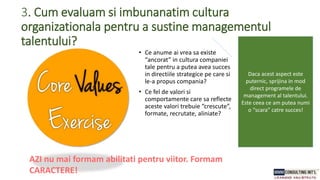 3. Cum evaluam si imbunanatim cultura
organizationala pentru a sustine managementul
talentului?
• Ce anume ai vrea sa existe
“ancorat” in cultura companiei
tale pentru a putea avea succes
in directiile strategice pe care si
le-a propus compania?
• Ce fel de valori si
comportamente care sa reflecte
aceste valori trebuie “crescute”,
formate, recrutate, aliniate?
AZI nu mai formam abilitati pentru viitor. Formam
CARACTERE!
Daca acest aspect este
puternic, sprijina in mod
direct programele de
management al talentului.
Este ceea ce am putea numi
o “scara” catre succes!
 
