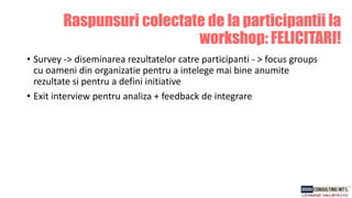 Raspunsuri colectate de la participantii la
workshop: FELICITARI!
• Survey -> diseminarea rezultatelor catre participanti - > focus groups
cu oameni din organizatie pentru a intelege mai bine anumite
rezultate si pentru a defini initiative
• Exit interview pentru analiza + feedback de integrare
 