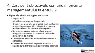 4. Care sunt obiectivele comune in privinta
managementului talentului?
• Tipuri de obiective legate de talent
management:
• Identificarea succesorilor potriviti
• Cresterea numarului de angajati inalt calificati si
pregatiti pentru pozitii cheie pentru a putea
mentine ritmul de crestere al companiei
• Recrutarea, recunoasterea, absorbirea si
integrarea indivizilor cu potential ridicat din
piata fortei de munca
• Dezvoltarea adecvata a talentelor existente in
companie
• Crearea de modele in organizatie pentru a
sustine autodezvoltarea si dezvoltarea celorlalti
 