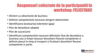 Raspunsuri colectate de la participantii la
workshop: FELICITARI!
• Aliniem cu obiectivele de business
• Definim competentele necesare atingerii obiectivelor
• Identificarea (evaluarea) talentelor (gap)
• Plan de dezvoltare adaptat
• Plan de succesiune
• Identificam competentele necesare diferitelor faze de dezvoltare a
business-ului si timpii necesari dezvoltarii fiecarei competente si
definim planul in timp al inceperii si finalizarii dezvoltarii fiecarei
competente in parte.
 