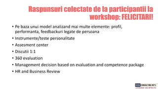 Raspunsuri colectate de la participantii la
workshop: FELICITARI!
• Pe baza unui model analizand mai multe elemente: profil,
performanta, feedbackuri legate de persoana
• Instrumente/teste personalitate
• Assesment center
• Discutii 1:1
• 360 evaluation
• Management decision based on evaluation and competence package
• HR and Business Review
 