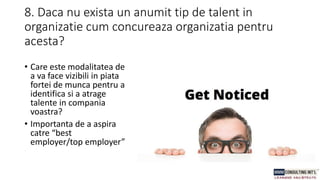 8. Daca nu exista un anumit tip de talent in
organizatie cum concureaza organizatia pentru
acesta?
• Care este modalitatea de
a va face vizibili in piata
fortei de munca pentru a
identifica si a atrage
talente in compania
voastra?
• Importanta de a aspira
catre “best
employer/top employer”
 
