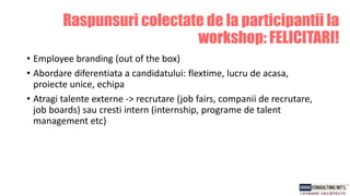 Raspunsuri colectate de la participantii la
workshop: FELICITARI!
• Employee branding (out of the box)
• Abordare diferentiata a candidatului: flextime, lucru de acasa,
proiecte unice, echipa
• Atragi talente externe -> recrutare (job fairs, companii de recrutare,
job boards) sau cresti intern (internship, programe de talent
management etc)
 