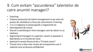 9. Cum evitam “ascunderea” talentelor de
catre anumiti manageri?
• Coaching
• Tratarea procesului de talent management ca pe orice alt
proces de schimbare cu focus pe comunicare si training.
• 1-2-1 in legatura cu preocuparile si ingrjorarile lor.
• Istorii/povesti de succes
• Discutii si workshopuri intre manageri care de obicei nu se
intalnesc
• Segmentand managerii in suporteri, neutrii si opozanti si
abordandu-oi in functie de nevoi
• Apeland la nevoia fiecaruia de a “fi tratat corect”
• Tinand cont ca desi este nevoie de transparenta sunt si
subiecte care se discuta confidential.
 