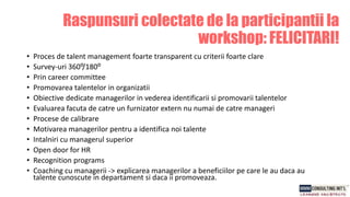 Raspunsuri colectate de la participantii la
workshop: FELICITARI!
• Proces de talent management foarte transparent cu criterii foarte clare
• Survey-uri 360⁰/180⁰
• Prin career committee
• Promovarea talentelor in organizatii
• Obiective dedicate managerilor in vederea identificarii si promovarii talentelor
• Evaluarea facuta de catre un furnizator extern nu numai de catre manageri
• Procese de calibrare
• Motivarea managerilor pentru a identifica noi talente
• Intalniri cu managerul superior
• Open door for HR
• Recognition programs
• Coaching cu managerii -> explicarea managerilor a beneficiilor pe care le au daca au
talente cunoscute in departament si daca ii promoveaza.
 