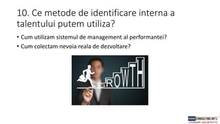 10. Ce metode de identificare interna a
talentului putem utiliza?
• Cum utilizam sistemul de management al performantei?
• Cum colectam nevoia reala de dezvoltare?
 