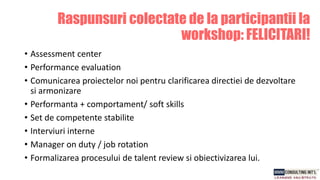 Raspunsuri colectate de la participantii la
workshop: FELICITARI!
• Assessment center
• Performance evaluation
• Comunicarea proiectelor noi pentru clarificarea directiei de dezvoltare
si armonizare
• Performanta + comportament/ soft skills
• Set de competente stabilite
• Interviuri interne
• Manager on duty / job rotation
• Formalizarea procesului de talent review si obiectivizarea lui.
 
