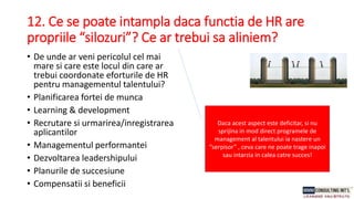 12. Ce se poate intampla daca functia de HR are
propriile “silozuri”? Ce ar trebui sa aliniem?
• De unde ar veni pericolul cel mai
mare si care este locul din care ar
trebui coordonate eforturile de HR
pentru managementul talentului?
• Planificarea fortei de munca
• Learning & development
• Recrutare si urmarirea/inregistrarea
aplicantilor
• Managementul performantei
• Dezvoltarea leadershipului
• Planurile de succesiune
• Compensatii si beneficii
Daca acest aspect este deficitar, si nu
sprijina in mod direct programele de
management al talentului ia nastere un
“serpisor” , ceva care ne poate trage inapoi
sau intarzia in calea catre succes!
 