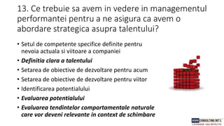13. Ce trebuie sa avem in vedere in managementul
performantei pentru a ne asigura ca avem o
abordare strategica asupra talentului?
• Setul de competente specifice definite pentru
nevoia actuala si viitoare a companiei
• Definitia clara a talentului
• Setarea de obiective de dezvoltare pentru acum
• Setarea de obiective de dezvoltare pentru viitor
• Identificarea potentialului
• Evaluarea potentialului
• Evaluarea tendintelor comportamentale naturale
care vor deveni relevante in context de schimbare
 