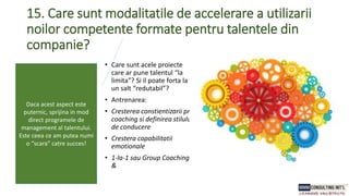 15. Care sunt modalitatile de accelerare a utilizarii
noilor competente formate pentru talentele din
companie?
• Care sunt acele proiecte
care ar pune talentul “la
limita”? Si il poate forta la
un salt “redutabil”?
• Antrenarea:
• Cresterea constientizarii prin
coaching si definirea stilului
de conducere
• Crestera capabilitatii
emotionale
• 1-la-1 sau Group Coaching
&
Daca acest aspect este
puternic, sprijina in mod
direct programele de
management al talentului.
Este ceea ce am putea numi
o “scara” catre succes!
 