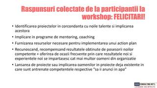 • Identificarea proiectelor in corcondanta cu noile talente si implicarea
acestora
• Implicare in programe de mentoring, coaching
• Furnizarea resurselor necesare pentru implementarea unui action plan
• Recunoscand, recompensand rezultatele obtinute de posesorii noilor
competente + oferirea de ocazii frecvente prin care rezultatele noi si
experientele noi se impartasesc cat mai multor oameni din organizatie
• Lansarea de proiecte sau implicarea oamenilor in proiecte deja existente in
care sunt antrenate competentele respective “sa ii arunci in apa”
Raspunsuri colectate de la participantii la
workshop: FELICITARI!
 