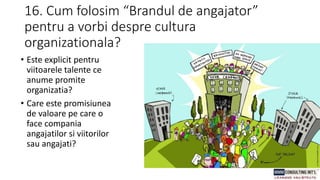 16. Cum folosim “Brandul de angajator”
pentru a vorbi despre cultura
organizationala?
• Este explicit pentru
viitoarele talente ce
anume promite
organizatia?
• Care este promisiunea
de valoare pe care o
face compania
angajatilor si viitorilor
sau angajati?
 