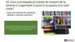 18. Care sunt etapele principale de invatare de la
intrarea in organizatie si pana la ocuparea unui post
cheie?
• Care sunt seturile de cunostinte,
abilitati si atitudini specifice?
Daca acest aspect este puternic, sprijina in mod direct
programele de management al talentului. Este ceea ce
am putea numi o “scara” catre succes!
 