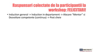 • Induction general -> Induction in departament -> Alocare “Mentor” si
Dezvoltare competente (continuu) -> Post cheie
Raspunsuri colectate de la participantii la
workshop: FELICITARI!
 