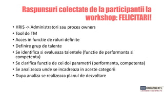 • HRIS -> Administratori sau proces owners
• Tool de TM
• Acces in functie de roluri definite
• Definire grup de talente
• Se identifica si evalueaza talentele (functie de performanta si
competenta)
• Se clarifica functie de cei doi parametri (performanta, competenta)
• Se analizeaza unde se incadreaza in aceste categorii
• Dupa analiza se realizeaza planul de dezvoltare
Raspunsuri colectate de la participantii la
workshop: FELICITARI!
 