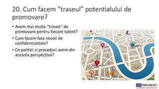 20. Cum facem “traseul” potentialului de
promovare?
• Avem mai multe “trasee” de
promovare pentru fiecare talent?
• Cum facem fata nevoii de
confidentialitate?
• Ce politici si proceduri avem din
aceasta perspectiva?
 