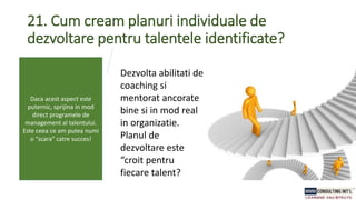 21. Cum cream planuri individuale de
dezvoltare pentru talentele identificate?
Dezvolta abilitati de
coaching si
mentorat ancorate
bine si in mod real
in organizatie.
Planul de
dezvoltare este
“croit pentru
fiecare talent?
Daca acest aspect este
puternic, sprijina in mod
direct programele de
management al talentului.
Este ceea ce am putea numi
o “scara” catre succes!
 