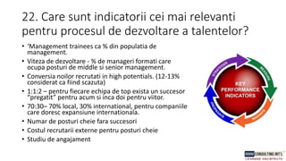 22. Care sunt indicatorii cei mai relevanti
pentru procesul de dezvoltare a talentelor?
• ‘Management trainees ca % din populatia de
management.
• Viteza de dezvoltare - % de manageri formati care
ocupa posturi de middle si senior management.
• Conversia noilor recrutati in high potentials. (12-13%
considerat ca fiind scazuta)
• 1:1:2 – pentru fiecare echipa de top exista un succesor
“pregatit” pentru acum si inca doi pentru viitor.
• 70:30– 70% local, 30% international, pentru companiile
care doresc expansiune internationala.
• Numar de posturi cheie fara succesori
• Costul recrutarii externe pentru posturi cheie
• Studiu de angajament
 