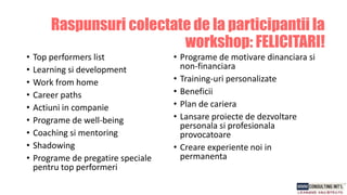 • Top performers list
• Learning si development
• Work from home
• Career paths
• Actiuni in companie
• Programe de well-being
• Coaching si mentoring
• Shadowing
• Programe de pregatire speciale
pentru top performeri
• Programe de motivare dinanciara si
non-financiara
• Training-uri personalizate
• Beneficii
• Plan de cariera
• Lansare proiecte de dezvoltare
personala si profesionala
provocatoare
• Creare experiente noi in
permanenta
Raspunsuri colectate de la participantii la
workshop: FELICITARI!
 