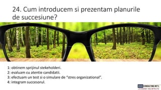 24. Cum introducem si prezentam planurile
de succesiune?
1: obtinem sprijinul stekeholderi.
2: evaluam cu atentie candidatii.
3: efectuam un test si o simulare de “stres organizational”.
4: integram succesorul.
 